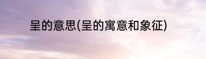 呈的意思(呈的寓意和象征)