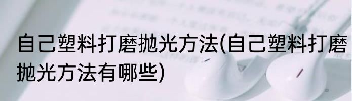 自己塑料打磨抛光方法(自己塑料打磨抛光方法有哪些)