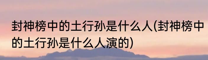 封神榜中的土行孙是什么人(封神榜中的土行孙是什么人演的)