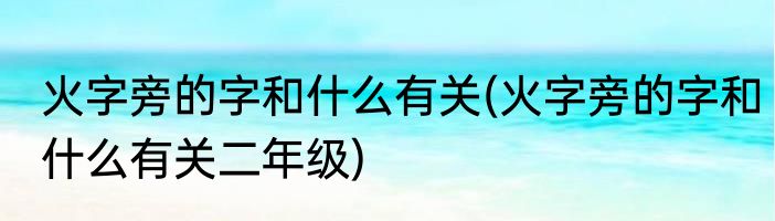 火字旁的字和什么有关(火字旁的字和什么有关二年级)