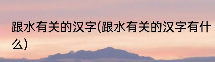 跟水有关的汉字(跟水有关的汉字有什么)
