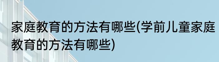 家庭教育的方法有哪些(学前儿童家庭教育的方法有哪些)