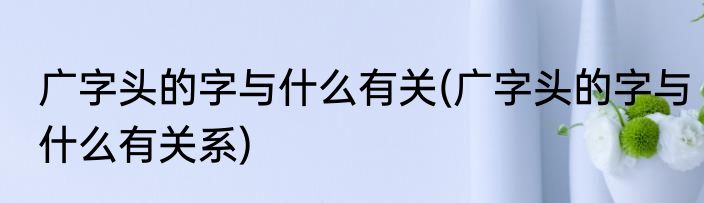 广字头的字与什么有关(广字头的字与什么有关系)