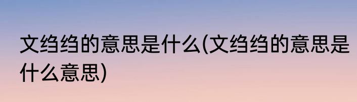 文绉绉的意思是什么(文绉绉的意思是什么意思)