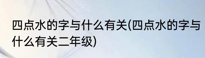 四点水的字与什么有关(四点水的字与什么有关二年级)