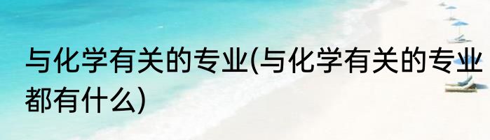 与化学有关的专业(与化学有关的专业都有什么)