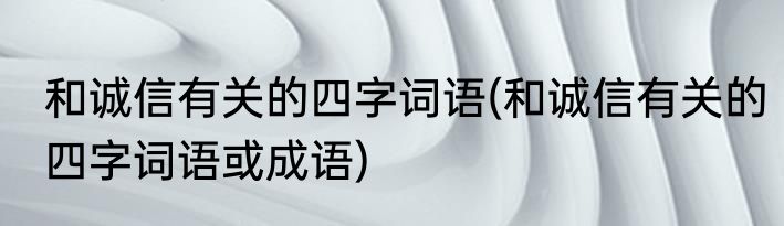 和诚信有关的四字词语(和诚信有关的四字词语或成语)