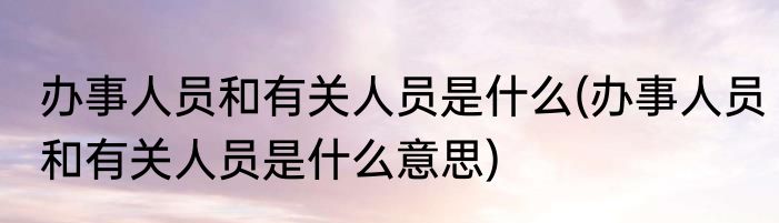 办事人员和有关人员是什么(办事人员和有关人员是什么意思)