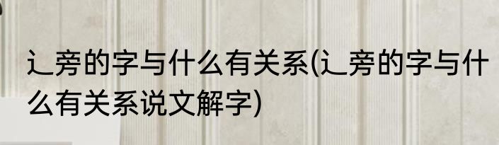 辶旁的字与什么有关系(辶旁的字与什么有关系说文解字)