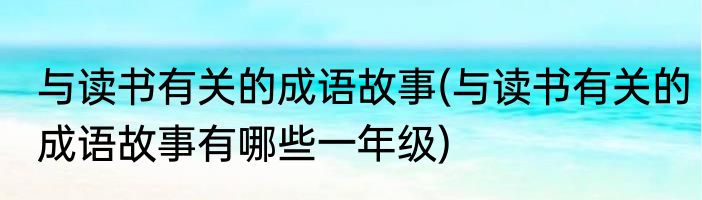 与读书有关的成语故事(与读书有关的成语故事有哪些一年级)