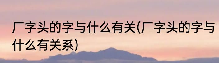 厂字头的字与什么有关(厂字头的字与什么有关系)