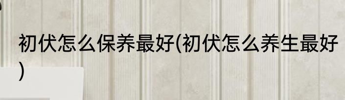 初伏怎么保养最好(初伏怎么养生最好)