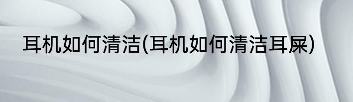 耳机如何清洁(耳机如何清洁耳屎)