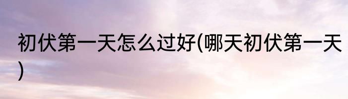 初伏第一天怎么过好(哪天初伏第一天)