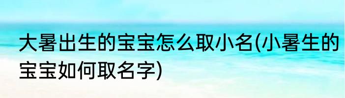 大暑出生的宝宝怎么取小名(小暑生的宝宝如何取名字)