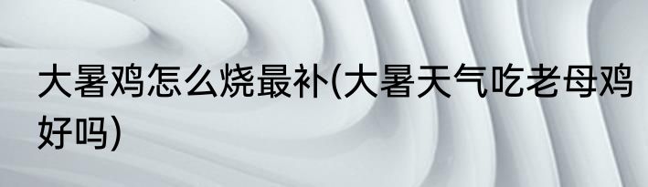 大暑鸡怎么烧最补(大暑天气吃老母鸡好吗)