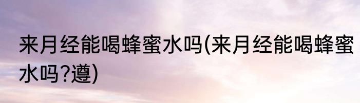 来月经能喝蜂蜜水吗(来月经能喝蜂蜜水吗?遵)