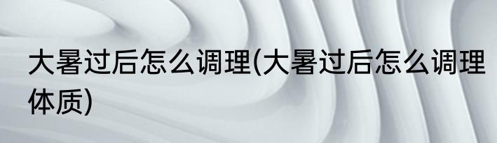 大暑过后怎么调理(大暑过后怎么调理体质)