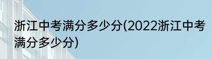 浙江中考满分多少分(2022浙江中考满分多少分)