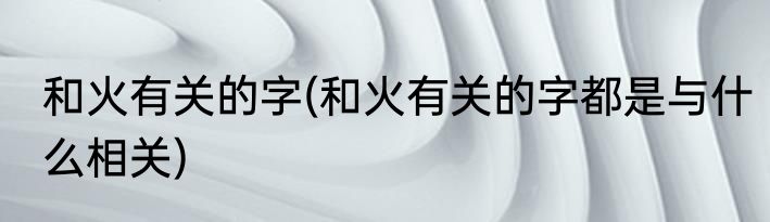 和火有关的字(和火有关的字都是与什么相关)
