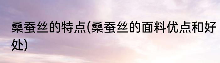 桑蚕丝的特点(桑蚕丝的面料优点和好处)