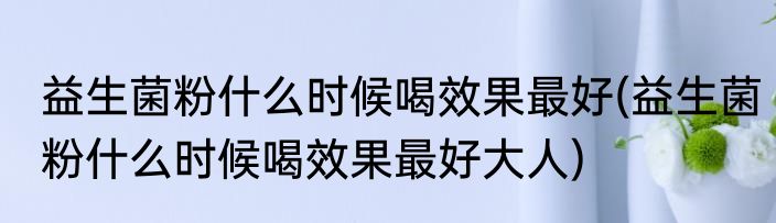 益生菌粉什么时候喝效果最好(益生菌粉什么时候喝效果最好大人)