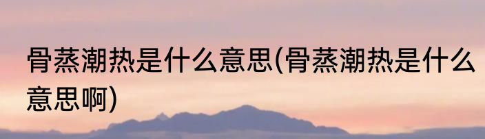 骨蒸潮热是什么意思(骨蒸潮热是什么意思啊)