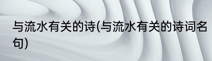 与流水有关的诗(与流水有关的诗词名句)