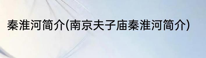 秦淮河简介(南京夫子庙秦淮河简介)