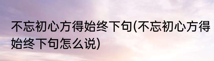 不忘初心方得始终下句(不忘初心方得始终下句怎么说)
