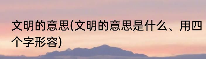 文明的意思(文明的意思是什么、用四个字形容)