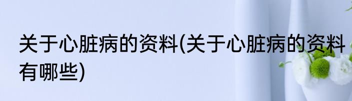 关于心脏病的资料(关于心脏病的资料有哪些)