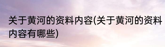 关于黄河的资料内容(关于黄河的资料内容有哪些)