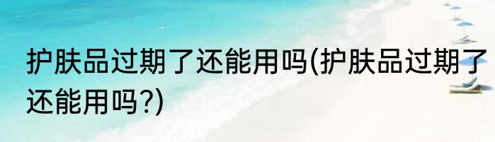 护肤品过期了还能用吗(护肤品过期了还能用吗?)
