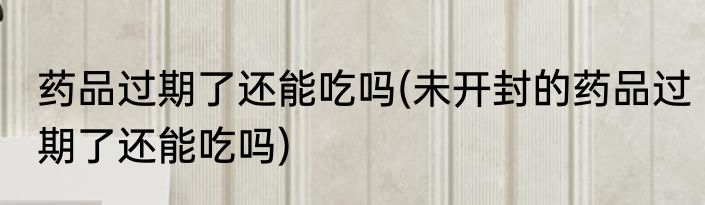 药品过期了还能吃吗(未开封的药品过期了还能吃吗)