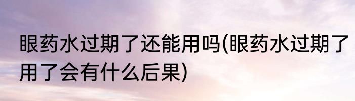 眼药水过期了还能用吗(眼药水过期了用了会有什么后果)