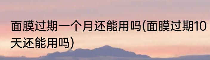 面膜过期一个月还能用吗(面膜过期10天还能用吗)