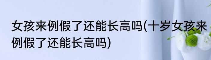 女孩来例假了还能长高吗(十岁女孩来例假了还能长高吗)