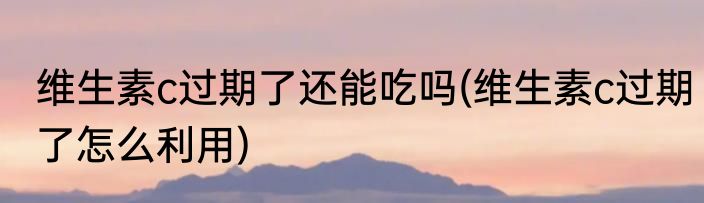 维生素c过期了还能吃吗(维生素c过期了怎么利用)