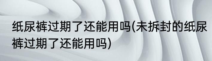 纸尿裤过期了还能用吗(未拆封的纸尿裤过期了还能用吗)