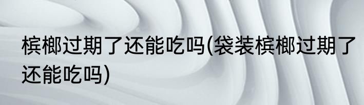 槟榔过期了还能吃吗(袋装槟榔过期了还能吃吗)