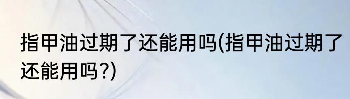 指甲油过期了还能用吗(指甲油过期了还能用吗?)