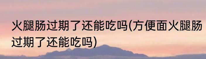 火腿肠过期了还能吃吗(方便面火腿肠过期了还能吃吗)