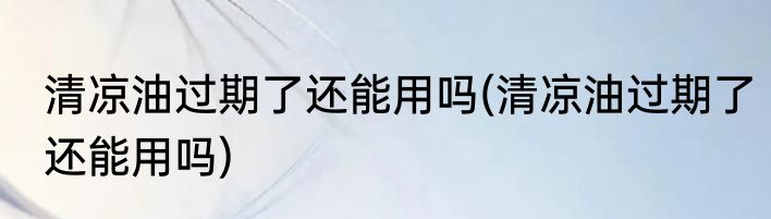 清凉油过期了还能用吗(清凉油过期了还能用吗)