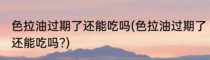 色拉油过期了还能吃吗(色拉油过期了还能吃吗?)