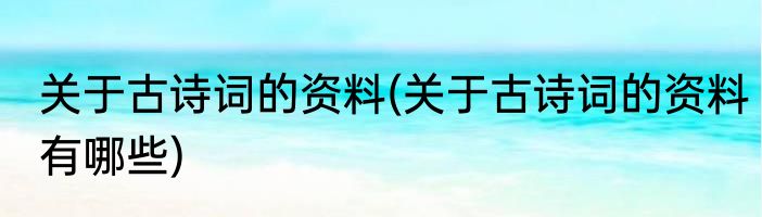 关于古诗词的资料(关于古诗词的资料有哪些)