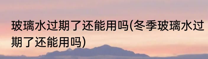 玻璃水过期了还能用吗(冬季玻璃水过期了还能用吗)