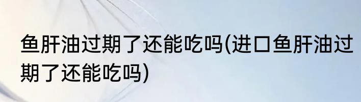 鱼肝油过期了还能吃吗(进口鱼肝油过期了还能吃吗)