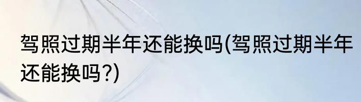 驾照过期半年还能换吗(驾照过期半年还能换吗?)