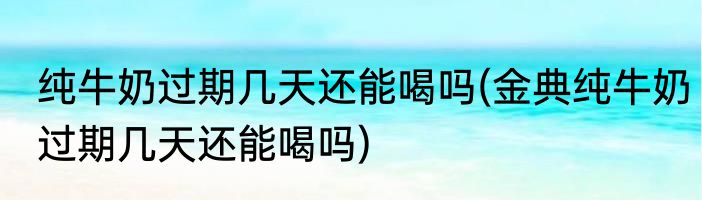 纯牛奶过期几天还能喝吗(金典纯牛奶过期几天还能喝吗)